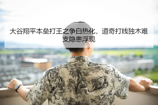 大谷翔平本垒打王之争白热化，道奇打线独木难支隐患浮现