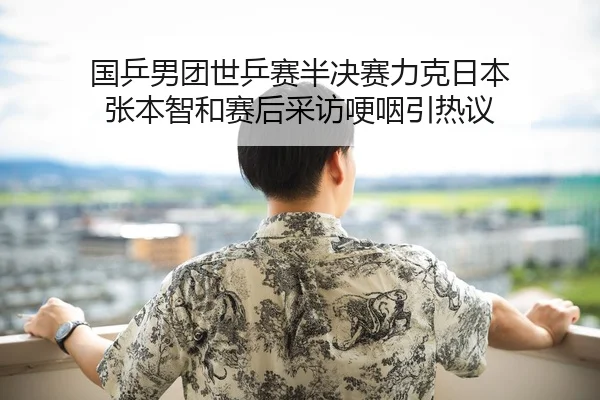 国乒男团世乒赛半决赛力克日本 张本智和赛后采访哽咽引热议
