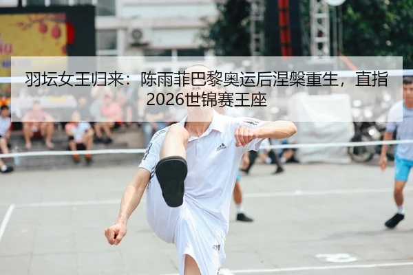 羽坛女王归来：陈雨菲巴黎奥运后涅槃重生，直指2026世锦赛王座